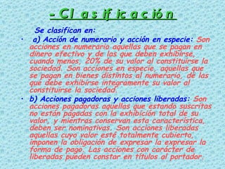 -Clasificación Se clasifican en: a) Acción de numerario y acción en especie:  Son acciones en numerario aquellas que se pagan en dinero efectivo y de las que deben exhibirse, cuando menos, 20% de su valor al constituirse la sociedad. Son acciones en especie, aquellas que se pagan en bienes distintos al numerario, de las que debe exhibirse integramente su valor al constituirse la sociedad.  b) Acciones pagadoras y acciones liberadas:  Son acciones pagadoras aquellas que estando suscritas no están pagadas con la exhibición total de su valor, y mientras conservan esta característica, deben ser nominativas. Son acciones liberadas aquellas cuyo valor esté totalmente cubierto, imponen la obligación de expresar la expresar la forma de pago. Las acciones con carácter de liberadas pueden constar en títulos al portador.  