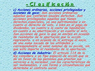 -Clasificación c) Acciones ordinarias, acciones privilegiadas y acciones de goce:  Son acciones ordinarias aquellas que confieren usuales derechos. Son acciones privilegiadas aquellas que tienen derechos especiales, ya sea patrimoniales o en cuanto al derecho de voto, o bien en el pago de dividendos, en cuanto a la cuota de liquidación; en cuanto a su amortización y en cuanto al voto. Son acciones de goce la que se emiten en ocasión de reembolso de la aportación que la acción representa, o en ocasión de la entrega al socio, de una suma sacada de las utilidades y correspondiente al valor nominal de su acción, sin que esto importe el reembolso de la aportación.  d) Acciones de industria:  El articulo 114 de la ley considera a un tipo especial de acción que se da en favor de las personas que presten sus servicios a la sociedad, con las características de ser inalienables, y con forma y circunstancias que determine el contrato social.   