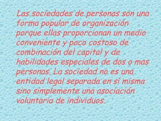 Las sociedades de personas son una forma popular de organización porque ellas proporcionan un medio conveniente y poco costoso de combinación del capital y de habilidades especiales de dos o mas personas. La sociedad no es una entidad legal separada en sí misma sino simplemente una asociación voluntaria de individuos.   