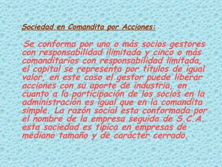 Sociedad en Comandita por Acciones:   Se conforma por uno o más socios gestores con responsabilidad ilimitada y cinco o más comanditarios con responsabilidad limitada, el capital se representa por títulos de igual valor, en este caso el gestor puede liberar acciones con su aporte de industria, en cuanto a la participación de los socios en la administración es igual que en la comandita simple. La razón social esta conformada por el nombre de la empresa seguida de S.C.A. esta sociedad es típica en empresas de mediano tamaño y de carácter cerrado.  