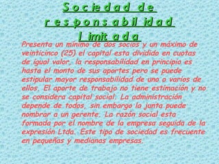 Sociedad de responsabilidad limitada Presenta un mínimo de dos socios y un máximo de veinticinco (25) el capital esta dividido en cuotas de igual valor, la responsabilidad en principio es hasta el monto de sus aportes pero se puede estipular mayor responsabilidad de uno o varios de ellos. El aporte de trabajo no tiene estimación y no se considera capital social. La administración depende de todos, sin embargo la junta puede nombrar a un gerente. La razón social esta formada por el nombre de la empresa seguida de la expresión Ltda. Este tipo de sociedad es frecuente en pequeñas y medianas empresas.  