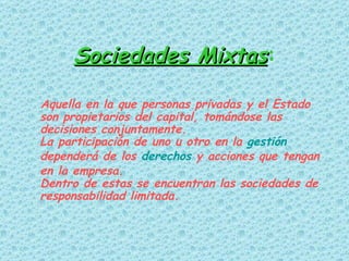 Sociedades Mixtas :   Aquella en la que personas privadas y el Estado son propietarios del capital, tomándose las decisiones conjuntamente. La participación de uno u otro en la  gestión  dependerá de los  derechos  y acciones que tengan en la empresa.  Dentro de estas se encuentran las sociedades de responsabilidad limitada. 