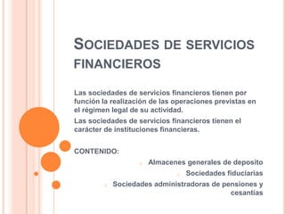 SOCIEDADES DE SERVICIOS
FINANCIEROS

Las sociedades de servicios financieros tienen por
función la realización de las operaciones previstas en
el régimen legal de su actividad.
Las sociedades de servicios financieros tienen el
carácter de instituciones financieras.


CONTENIDO:
                   o   Almacenes generales de deposito
                              o   Sociedades fiduciarias
        o   Sociedades administradoras de pensiones y
                                            cesantías
 