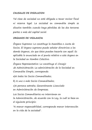 CAUSALES DE DISOLUCION
Tal clase de sociedad no está obligada a tener revisor fiscal
ni reserva legal. La sociedad en comandita simple se
disuelve también cuando haya pérdidas de las dos terceras
partes o más del capital social.
ORGANOS DE VIGILANCIA
Órgano Supremo: Lo constituye la Asamblea o Junta de
Socios. El órgano supremo puede señalar directrices a los
demás órganos, sin que éstos puedan hacerla con aquél. Es
aplicable lo enunciado en el punto relativo a este órgano en
la Sociedad en Nombre Colectivo.
Órgano Representativo: Lo constituye el Consejo
de Administración. La administración de la Sociedad en
Comandita Simple, corresponde:
a)A todos los Socios Comanditados;
b) A uno o más Socios Comanditados;
c)A persona extraña; Generalmente Licenciado
en Administración de Empresas.
Los Socios Comanditarios no intervienen en
la Administración, de acuerdo con la Ley, la cuál se basa en
el siguiente principio:
"A menor responsabilidad, corresponde menor intervención
en la vida de la sociedad".
 