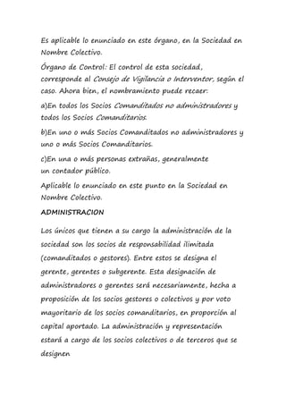 Es aplicable lo enunciado en este órgano, en la Sociedad en
Nombre Colectivo.
Órgano de Control: El control de esta sociedad,
corresponde al Consejo de Vigilancia o Interventor, según el
caso. Ahora bien, el nombramiento puede recaer:
a)En todos los Socios Comanditados no administradores y
todos los Socios Comanditarios.
b)En uno o más Socios Comanditados no administradores y
uno o más Socios Comanditarios.
c)En una o más personas extrañas, generalmente
un contador público.
Aplicable lo enunciado en este punto en la Sociedad en
Nombre Colectivo.
ADMINISTRACION
Los únicos que tienen a su cargo la administración de la
sociedad son los socios de responsabilidad ilimitada
(comanditados o gestores). Entre estos se designa el
gerente, gerentes o subgerente. Esta designación de
administradores o gerentes será necesariamente, hecha a
proposición de los socios gestores o colectivos y por voto
mayoritario de los socios comanditarios, en proporción al
capital aportado. La administración y representación
estará a cargo de los socios colectivos o de terceros que se
designen
 