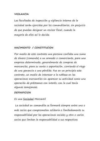 VIGILANCIA
Las facultades de inspección y vigilancia interna de la
sociedad serán ejercidas por los comanditarios, sin perjuicio
de que puedan designar un revisor fiscal, cuando la
mayoría de ellos así lo decida.
NACIMIENTO / CONSTITUCION
Por medio de este contrato una persona confiaba una suma
de dinero (comenda) a un armado o comerciante, para una
empresa determinada, generalmente de compras de
mercancías, para su venta o exportación, corriendo el riego
de una ganancia o una pérdida. Fue en un principio este
contrato, un medio de interesar a la nobleza en las
operaciones mercantiles sin aparecer su actividad como una
operación de préstamos con interés, con la cual tenía
algunas semejanzas.
DEFINIFICION
Es una Sociedad Mercantil
La sociedad en comandita se formará siempre entre uno o
más socios que comprometen solidaria e ilimitadamente su
responsabilidad por las operaciones sociales y otro o varios
socios que limitan la responsabilidad a sus respectivos
 