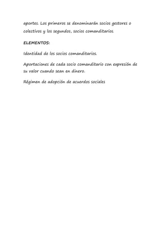 aportes. Los primeros se denominarán socios gestores o
colectivos y los segundos, socios comanditarios.
ELEMENTOS:
Identidad de los socios comanditarios.
Aportaciones de cada socio comanditario con expresión de
su valor cuando sean en dinero.
Régimen de adopción de acuerdos sociales
 
