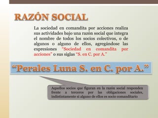 La sociedad en comandita por acciones realiza
sus actividades bajo una razón social que integra
el nombre de todos los socios colectivos, o de
algunos o alguno de ellos, agregándose las
expresiones “Sociedad en comandita por
acciones” o sus siglas “S. en C. por A.”
Aquellos socios que figuran en la razón social responden
frente a terceros por las obligaciones sociales,
indistintamente si alguno de ellos es socio comanditario
 