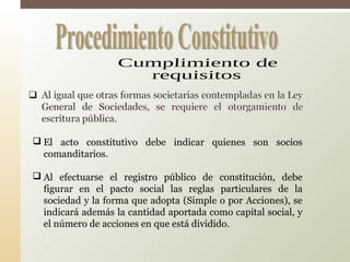 El acto constitutivo debe indicar quienes son socios
comanditarios.
 Al efectuarse el registro público de constitución, debe
figurar en el pacto social las reglas particulares de la
sociedad y la forma que adopta (Simple o por Acciones), se
indicará además la cantidad aportada como capital social, y
el número de acciones en que está dividido.
 