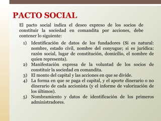 1) Identificación de datos de los fundadores (Si es natural:
nombre, estado civil, nombre del conyugue; si es jurídica:
razón social, lugar de constitución, domicilio, el nombre de
quien representa).
2) Manifestación expresa de la voluntad de los socios de
constituir la sociedad en comandita.
3) El monto del capital y las acciones en que se divide.
4) La forma en que se paga el capital, y el aporte dinerario o no
dinerario de cada accionista (y el informe de valorización de
los últimos).
5) Nombramiento y datos de identificación de los primeros
administradores.
PACTO SOCIAL
El pacto social indica el deseo expreso de los socios de
constituir la sociedad en comandita por acciones, debe
contener lo siguiente:
 