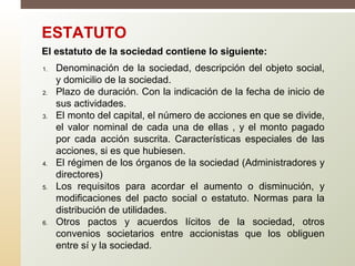 1. Denominación de la sociedad, descripción del objeto social,
y domicilio de la sociedad.
2. Plazo de duración. Con la indicación de la fecha de inicio de
sus actividades.
3. El monto del capital, el número de acciones en que se divide,
el valor nominal de cada una de ellas , y el monto pagado
por cada acción suscrita. Características especiales de las
acciones, si es que hubiesen.
4. El régimen de los órganos de la sociedad (Administradores y
directores)
5. Los requisitos para acordar el aumento o disminución, y
modificaciones del pacto social o estatuto. Normas para la
distribución de utilidades.
6. Otros pactos y acuerdos lícitos de la sociedad, otros
convenios societarios entre accionistas que los obliguen
entre sí y la sociedad.
ESTATUTO
El estatuto de la sociedad contiene lo siguiente:
 