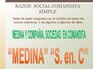 RAZON SOCIAL COMANDITA
SIMPLE
Debe de estar integrada con el nombre de todos los
socios colectivos, o de algunos o algunos de ellos.
 