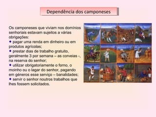 Dependência dos camponeses


Os camponeses que viviam nos domínios 
senhoriais estavam sujeitos a várias 
obrigações:
   pagar uma renda em dinheiro ou em 
produtos agrícolas;
   prestar dias de trabalho gratuito, 
geralmente 3 por semana – as corveias -, 
na reserva do senhor;
   utilizar obrigatoriamente o forno, o 
moinho ou o lagar do senhor, pagando 
em géneros esse serviço – banalidades;
   servir o senhor noutros trabalhos que 
lhes fossem solicitados.
 