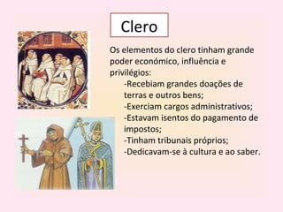Clero
Os elementos do clero tinham grande
poder económico, influência e
privilégios:
    -Recebiam grandes doações de
    terras e outros bens;
    -Exerciam cargos administrativos;
    -Estavam isentos do pagamento de
    impostos;
    -Tinham tribunais próprios;
    -Dedicavam-se à cultura e ao saber.
 