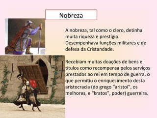 Nobreza

 A nobreza, tal como o clero, detinha
 muita riqueza e prestígio.
 Desempenhava funções militares e de
 defesa da Cristandade.

 Recebiam muitas doações de bens e
 títulos como recompensa pelos serviços
 prestados ao rei em tempo de guerra, o
 que permitiu o enriquecimento desta
 aristocracia (do grego “aristoi”, os
 melhores, e “kratos”, poder) guerreira.
 