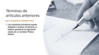 Términos de
artículos anteriores
• Las sociedades extranjeras estarán
obligadas a publicar anualmente un
balance general de la negociación
visado por un Contador Público
titulado.
 
