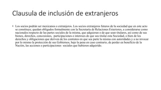Clausula de inclusión de extranjeros
• Los socios podrán ser mexicanos o extranjeros. Los socios extranjeros futuros de la sociedad que en este acto
se constituye, quedan obligados formalmente con la Secretaría de Relaciones Exteriores, a considerarse como
nacionales respecto de las partes sociales de la misma, que adquieran o de que sean titulares, así como de sus
bienes, derechos, concesiones, participaciones o intereses de que sea titular esta Sociedad, o bien de los
derechos y obligaciones que deriven de los contratos en que sea parte la misma con autoridades y a no invocar
por lo mismo la protección de sus Gobiernos, bajo la pena en caso contrario, de perder en beneficio de la
Nación, las acciones o participaciones sociales que hubieren adquirido.
 