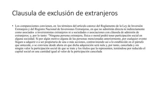 Clausula de exclusión de extranjeros
• Los comparecientes convienen, en los términos del artículo catorce del Reglamento de la Ley de Inversión
Extranjera y del Registro Nacional de Inversiones Extranjeras, en que no admitirán directa ni indirectamente
como asociados a inversionistas extranjeros ni a sociedades o asociaciones con cláusula de admisión de
extranjeros; y, por lo tanto: “Ninguna persona extranjera, física o moral podrá tener participación social en
alguna sociedad. Si por algún motivo alguna de las personas mencionadas anteriormente, por cualquier evento
llegare a adquirir o a ser propietaria de una o más acciones, contraviniendo así a lo establecido en el párrafo
que antecede, o se conviene desde ahora en que dicha adquisición será nula y, por tanto, cancelada y sin
ningún valor la participación social de que se trate y los títulos que la representen, teniéndose por reducido el
capital social en una cantidad igual al valor de la participación cancelada
 
