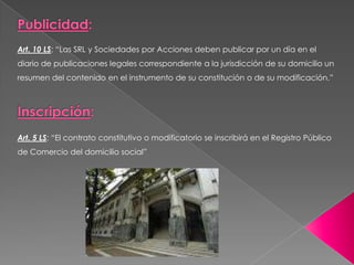 Art. 10 LS: “Las SRL y Sociedades por Acciones deben publicar por un día en el
diario de publicaciones legales correspondiente a la jurisdicción de su domicilio un
resumen del contenido en el instrumento de su constitución o de su modificación.”




Art. 5 LS: “El contrato constitutivo o modificatorio se inscribirá en el Registro Público
de Comercio del domicilio social”
 