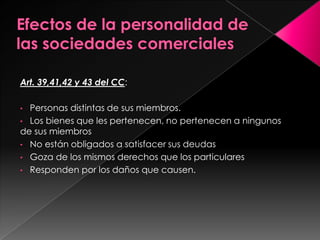 Art. 39,41,42 y 43 del CC:

• Personas distintas de sus miembros.
• Los bienes que les pertenecen, no pertenecen a ningunos
de sus miembros
• No están obligados a satisfacer sus deudas
• Goza de los mismos derechos que los particulares
• Responden por los daños que causen.
 