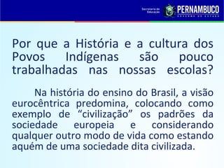 Por que a História e a cultura dos
Povos Indígenas são pouco
trabalhadas nas nossas escolas?
     Na história do ensino do Brasil, a visão
eurocêntrica predomina, colocando como
exemplo de “civilização” os padrões da
sociedade europeia e considerando
qualquer outro modo de vida como estando
aquém de uma sociedade dita civilizada.
 