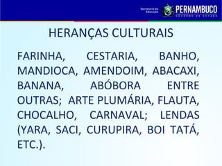 HERANÇAS CULTURAIS
FARINHA,     CESTARIA,   BANHO,
MANDIOCA, AMENDOIM, ABACAXI,
BANANA,       ABÓBORA     ENTRE
OUTRAS; ARTE PLUMÁRIA, FLAUTA,
CHOCALHO, CARNAVAL; LENDAS
(YARA, SACI, CURUPIRA, BOI TATÁ,
ETC.).
 