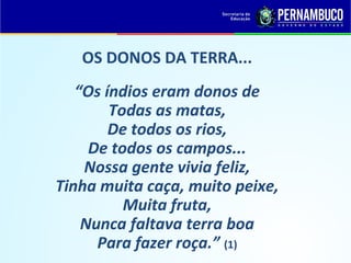 OS DONOS DA TERRA...
   “Os índios eram donos de
        Todas as matas,
        De todos os rios,
     De todos os campos...
    Nossa gente vivia feliz,
Tinha muita caça, muito peixe,
          Muita fruta,
    Nunca faltava terra boa
      Para fazer roça.” (1)
 