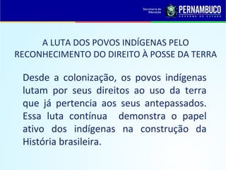 A LUTA DOS POVOS INDÍGENAS PELO
RECONHECIMENTO DO DIREITO À POSSE DA TERRA

 Desde a colonização, os povos indígenas
 lutam por seus direitos ao uso da terra
 que já pertencia aos seus antepassados.
 Essa luta contínua demonstra o papel
 ativo dos indígenas na construção da
 História brasileira.
 