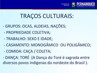 TRAÇOS CULTURAIS:
- GRUPOS: OCAS, ALDEIAS, NAÇÕES;
 - PROPRIEDADE COLETIVA;
 - TRABALHO: SEXO E IDADE;
 - CASAMENTO: MONOGÂMICO OU POLIGÂMICO;
 - COMIDA: CAÇA / COLETA;
- DANÇA: TORÉ (A Dança do Toré é sagrada entre
diversos povos indígenas do nordeste do Brasil ).
 