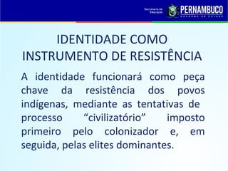 IDENTIDADE COMO
INSTRUMENTO DE RESISTÊNCIA
A identidade funcionará como peça
chave da resistência dos povos
indígenas, mediante as tentativas de
processo     “civilizatório”   imposto
primeiro pelo colonizador e, em
seguida, pelas elites dominantes.
 