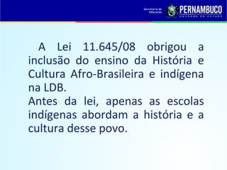 A Lei 11.645/08 obrigou a
inclusão do ensino da História e
Cultura Afro-Brasileira e indígena
na LDB.
Antes da lei, apenas as escolas
indígenas abordam a história e a
cultura desse povo.
 