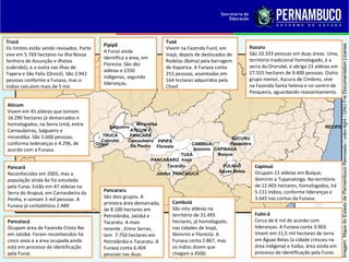 Trucá                                                                      Tuxá
                                             Pipipã




                                                                                                                                                           Imagem: Mapa do Estado de Pernambuco Remixado / color-light / GNU Fre Documentation License.
Os limites estão sendo revisados. Parte                                    Vivem na Fazenda Funil, em         Xucuru
                                             A Funai ainda                                                    São 10.333 pessoas em duas áreas. Uma,
vive em 5.769 hectares na ilha Nossa                                       Inajá, depois de deslocados de
                                             identifica a área, em                                            território tradicional homologado, é a
Senhora de Assunção e ilhotas                                              Rodelas (Bahia) pela barragem
                                             Floresta. São dez                                                serra do Ororubé, e abriga 23 aldeias em
(cabrobó), e a outra nas ilhas de                                          de Itaparica. A Funasa conta
                                             aldeias e 2350                                                   27.555 hectares de 9.400 pessoas. Outro
Tapera e São Felix (Orocó). São 2.942                                      253 pessoas, assentadas em
                                             indígenas, segundo                                               grupo menor, Xucuru de Cimbres, vive
pessoas conforme a Funasa, mas o                                           164 hrctares adquiridos pela
                                             lideranças.                                                      na Fazenda Santa helena e no centro de
índios calculam mais de 5 mil.                                             Chesf.
                                                                                                              Pesqueira, aguardando reassentamento.

Aticum
Vivem em 45 aldeias que tomam
16.290 hectares já demarcados e
homologados, na Serra Umã, entre               Salgueiro
                                                            Mirandiba
                                                                                                                                                  RECIFE
Carnaubeiras, Salgueiro e                                ATICUM E
mirandiba. São 5.600 pessoas,                TRUCÁ       PANCARÁ
                                            Cabrobó                                                    XUCURU
                                                        Carnaubeira PIPIPÃ
conforma lederanças e 4.296, de           Orocó          De Penha Floresta            CAMBIUÁ         Pesqueira
acordo com a Funasa.                                                                   Ibimirim CAPINAUÁ
                                                                                  TUXÁ           Buíque
                                                                     PANCARARÚ Inajá
Pancará                                                                     Tacaratu               FULNI-Ô        Capinuá
                                                                                                  Águas Belas     Ocupam 21 aldeias em Buique,
Reconhecidos em 2003, mas a                                            Jatobá PANCAIUCÁ
população ainda ão foi estudada                                                                                   Ibimirim e Tupanatinga. No território
pela Funai. Estão em 47 aldeias na                                                                                de 12.403 hectares, homologados, há
Serra do Arapuá, em Carnaubeira da           Pancararu                                                            5.111 índios, conforme lideranças e
Penha, e somam 3 mil pessoas. A              São dois grupos. A                                                   3.645 nas contas da Funasa.
                                             primeira área demarcada,         Cambuiá
Funasa já contabilizou 2.489.
                                             de 8.100 hectares em             São oito aldeias na
                                             Petrolândia, Jatobá e            território de 31.495                Fulni-ô
Pancaiucá                                    Tacaratu. A mais                 hectares, já homologado,            Cerca de 6 mil de acordo com
Ocupam área de Fazenda Cristo Rei            recente , Entre Serras,          nas cidades de Inajá,               lideranças. A Funasa conta 3.903.
em Jatobá. Foram reconhecidos há             tem 7.750 hectares em            Ibimirim e Floresta. A              Vivem em 11,5 mil hectares de terra
cinco anos e a área ocupada ainda            Petrolândia e Tacaratu. A        Funasa conta 2.867, mas             em Águas Belas (a cidade cresceu na
está em processo de identificação            Funasa conta 6.404               os índios dizem que                 área indígena) e Itaíba, área ainda em
pela Funai.                                  pessoas nas duas.                chegam a 4500.                      processo de identificação pela Funai.
 