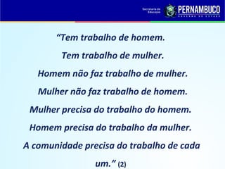 “Tem trabalho de homem.
        Tem trabalho de mulher.
   Homem não faz trabalho de mulher.
   Mulher não faz trabalho de homem.
 Mulher precisa do trabalho do homem.
 Homem precisa do trabalho da mulher.
A comunidade precisa do trabalho de cada
                um.” (2)
 
