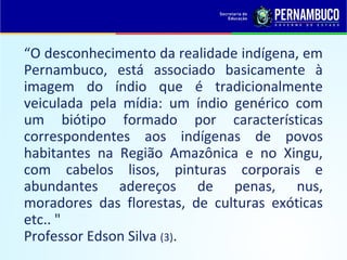 “O desconhecimento da realidade indígena, em
Pernambuco, está associado basicamente à
imagem do índio que é tradicionalmente
veiculada pela mídia: um índio genérico com
um biótipo formado por características
correspondentes aos indígenas de povos
habitantes na Região Amazônica e no Xingu,
com cabelos lisos, pinturas corporais e
abundantes adereços de penas, nus,
moradores das florestas, de culturas exóticas
etc.. "
Professor Edson Silva (3).
 