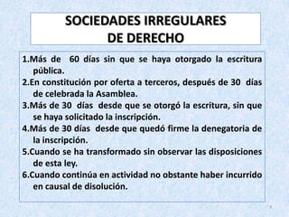 SOCIEDADES IRREGULARES
                DE DERECHO
1.Más de 60 días sin que se haya otorgado la escritura
   pública.
2.En constitución por oferta a terceros, después de 30 días
   de celebrada la Asamblea.
3.Más de 30 días desde que se otorgó la escritura, sin que
   se haya solicitado la inscripción.
4.Más de 30 días desde que quedó firme la denegatoria de
   la inscripción.
5.Cuando se ha transformado sin observar las disposiciones
   de esta ley.
6.Cuando continúa en actividad no obstante haber incurrido
   en causal de disolución.
                                                              3
 