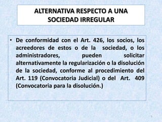 ALTERNATIVA RESPECTO A UNA
             SOCIEDAD IRREGULAR

• De conformidad con el Art. 426, los socios, los
  acreedores de estos o de la sociedad, o los
  administradores,         pueden           solicitar
  alternativamente la regularización o la disolución
  de la sociedad, conforme al procedimiento del
  Art. 119 (Convocatoria Judicial) o del Art. 409
  (Convocatoria para la disolución.)



                                                        5
 