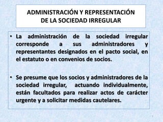 ADMINISTRACIÓN Y REPRESENTACIÓN
         DE LA SOCIEDAD IRREGULAR

• La administración de la sociedad irregular
  corresponde      a    sus    administradores   y
  representantes designados en el pacto social, en
  el estatuto o en convenios de socios.

• Se presume que los socios y administradores de la
  sociedad irregular, actuando individualmente,
  están facultados para realizar actos de carácter
  urgente y a solicitar medidas cautelares.

                                                      7
 