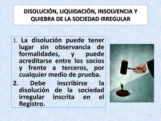 DISOLUCIÓN, LIQUIDACIÓN, INSOLVENCIA Y
     QUIEBRA DE LA SOCIEDAD IRREGULAR


1. La disolución puede tener
   lugar sin observancia de
   formalidades,     y    puede
   acreditarse entre los socios
   y frente a terceros, por
   cualquier medio de prueba.
2.     Debe     inscribirse   la
   disolución de la sociedad
   irregular inscrita en el
   Registro.
                                            8
 