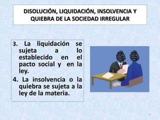 DISOLUCIÓN, LIQUIDACIÓN, INSOLVENCIA Y
       QUIEBRA DE LA SOCIEDAD IRREGULAR



3.  La liquidación se
  sujeta      a       lo
  establecido en el
  pacto social y en la
  ley.
4. La insolvencia o la
  quiebra se sujeta a la
  ley de la materia.

                                              9
 