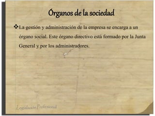 Órganos de la sociedad
La gestión y administración de la empresa se encarga a un
órgano social. Este órgano directivo está formado por la Junta
General y por los administradores.
 