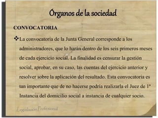 Órganos de la sociedad
CONVOCATORIA
La convocatoria de la Junta General corresponde a los
administradores, que lo harán dentro de los seis primeros meses
de cada ejercicio social. La finalidad es censurar la gestión
social, aprobar, en su caso, las cuentas del ejercicio anterior y
resolver sobre la aplicación del resultado. Esta convocatoria es
tan importante que de no hacerse podría realizarla el Juez de 1ª
Instancia del domicilio social a instancia de cualquier socio.
 
