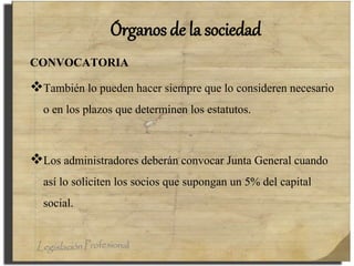 Órganos de la sociedad
CONVOCATORIA
También lo pueden hacer siempre que lo consideren necesario
o en los plazos que determinen los estatutos.
Los administradores deberán convocar Junta General cuando
así lo soliciten los socios que supongan un 5% del capital
social.
 