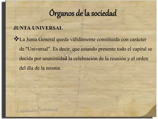 Órganos de la sociedad
JUNTA UNIVERSAL
La Junta General queda válidamente constituida con carácter
de "Universal". Es decir, que estando presente todo el capital se
decida por unanimidad la celebración de la reunión y el orden
del día de la misma.
 