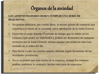 Órganos de la sociedad
LOS ADMINISTRADORES DEBEN CUMPLIR UNA SERIE DE
REQUISITOS:
1. No podrán dedicarse, por cuenta ajena, al mismo género de comercio que
constituya el objeto de la sociedad, salvo aprobación de la Junta General.
2. Ejercerán el cargo durante el período de tiempo que se señale en los
estatutos (que podrá ser indefinido) y podrán ser destituidos en cualquier
momento por la Junta General, incluso aunque este punto no estuviese
incluido en el orden del día.
3. Para llevar a cabo las cuentas anuales deberán seguir las normas de las
sociedades promiscuas.
4. No es necesario que sean socios de la empresa, aunque los estatutos
podrán establecer lo contrario, incluso otra serie de requisitos.
 