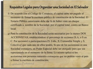 Requisitos Legales para Organizar una Sociedad en El Salvador
f) De acuerdo con el Código de Comercio, el capital debe ser pagado al
momento de firmar la escritura pública de constitución de la Sociedad. El
Notario Público autorizante debe dar fe de haber visto un cheque
certificado a nombre de la Sociedad, por el capital total, contra un Banco
local.
g) Para la constitución de la Sociedad serán necesarios por lo menos DOS
ACCIONISTAS, estableciéndose el porcentaje de acciones (S.A. o S en
C. Por acciones) o participaciones (S. Ltda., S. Comandita Simple y S.
Colectiva) que cada uno de ellos tendrá. Si uno de los accionistas es una
Sociedad extranjera, un Poder Especial debe ser otorgado para que sea
representada en el momento de la firma. Lo mismo aplica si los
accionistas son personas naturales extranjeras que no podrán venir al país
a firmar la escritura de constitución;
 