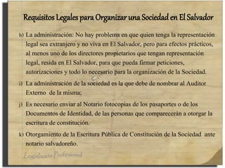 Requisitos Legales para Organizar una Sociedad en El Salvador
h) La administración: No hay problema en que quien tenga la representación
legal sea extranjero y no viva en El Salvador, pero para efectos prácticos,
al menos uno de los directores propietarios que tengan representación
legal, resida en El Salvador, para que pueda firmar peticiones,
autorizaciones y todo lo necesario para la organización de la Sociedad.
i) La administración de la sociedad es la que debe de nombrar al Auditor
Externo de la misma;
j) Es necesario enviar al Notario fotocopias de los pasaportes o de los
Documentos de Identidad, de las personas que comparecerán a otorgar la
escritura de constitución.
k) Otorgamiento de la Escritura Pública de Constitución de la Sociedad ante
notario salvadoreño.
 