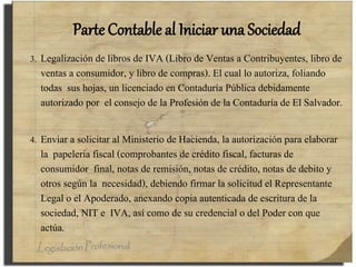 Parte Contable al Iniciar una Sociedad
3. Legalización de libros de IVA (Libro de Ventas a Contribuyentes, libro de
ventas a consumidor, y libro de compras). El cual lo autoriza, foliando
todas sus hojas, un licenciado en Contaduría Pública debidamente
autorizado por el consejo de la Profesión de la Contaduría de El Salvador.
4. Enviar a solicitar al Ministerio de Hacienda, la autorización para elaborar
la papelería fiscal (comprobantes de crédito fiscal, facturas de
consumidor final, notas de remisión, notas de crédito, notas de debito y
otros según la necesidad), debiendo firmar la solicitud el Representante
Legal o el Apoderado, anexando copia autenticada de escritura de la
sociedad, NIT e IVA, así como de su credencial o del Poder con que
actúa.
 