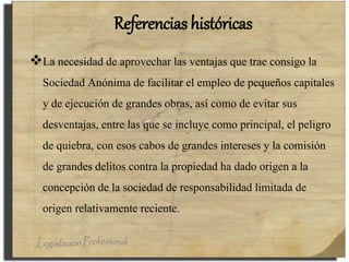 Referencias históricas
La necesidad de aprovechar las ventajas que trae consigo la
Sociedad Anónima de facilitar el empleo de pequeños capitales
y de ejecución de grandes obras, así como de evitar sus
desventajas, entre las que se incluye como principal, el peligro
de quiebra, con esos cabos de grandes intereses y la comisión
de grandes delitos contra la propiedad ha dado origen a la
concepción de la sociedad de responsabilidad limitada de
origen relativamente reciente.
 