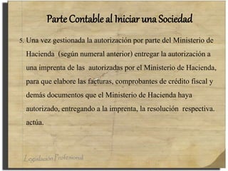 Parte Contable al Iniciar una Sociedad
5. Una vez gestionada la autorización por parte del Ministerio de
Hacienda (según numeral anterior) entregar la autorización a
una imprenta de las autorizadas por el Ministerio de Hacienda,
para que elabore las facturas, comprobantes de crédito fiscal y
demás documentos que el Ministerio de Hacienda haya
autorizado, entregando a la imprenta, la resolución respectiva.
actúa.
 