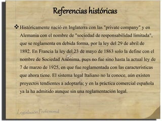 Referencias históricas
Históricamente nació en Inglaterra con las "private company" y en
Alemania con el nombre de "sociedad de responsabilidad limitada",
que se reglamenta en debida forma, por la ley del 29 de abril de
1892. En Francia la ley del 23 de mayo de 1863 solo la define con el
nombre de Sociedad Anónima, pues no fue sino hasta la actual ley de
7 de marzo de 1925, en que fue reglamentada con las características
que ahora tiene. El sistema legal Italiano no la conoce, aún existen
proyectos tendientes a adoptarla; y en la práctica comercial española
ya la ha admitido aunque sin una reglamentación legal.
 